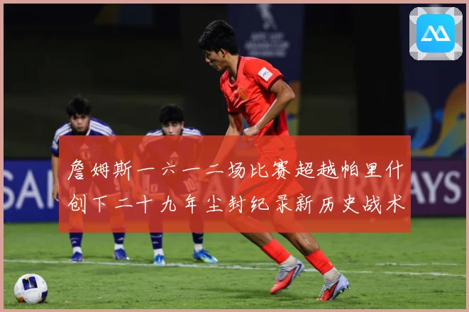 詹姆斯一六一二场比赛超越帕里什创下二十九年尘封纪录新历史战术观察