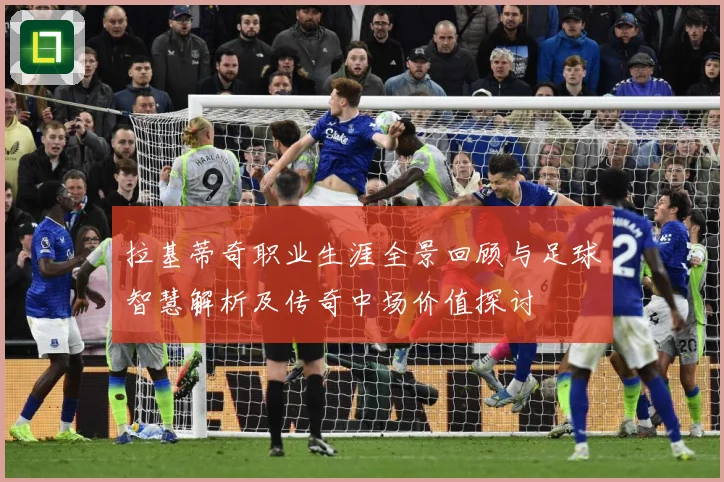 拉基蒂奇职业生涯全景回顾与足球智慧解析及传奇中场价值探讨