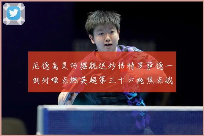 厄德高灵巧摆脱送妙传特罗萨德一剑封喉点燃英超第三十六轮焦点战数据研判