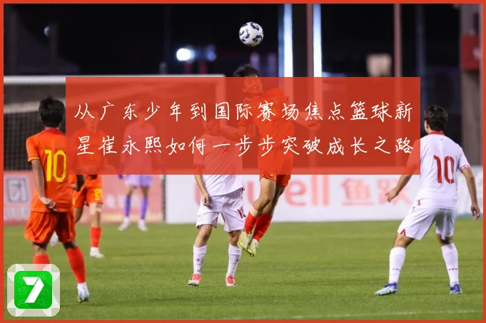 从广东少年到国际赛场焦点篮球新星崔永熙如何一步步突破成长之路赛场复盘