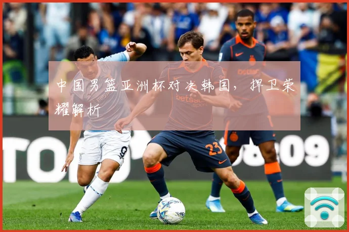 中国男篮亚洲杯对决韩国，捍卫荣耀解析