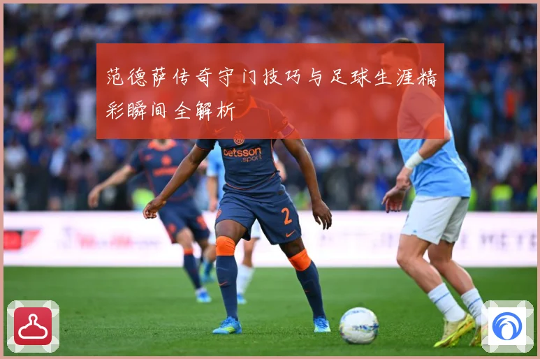 范德萨传奇守门技巧与足球生涯精彩瞬间全解析