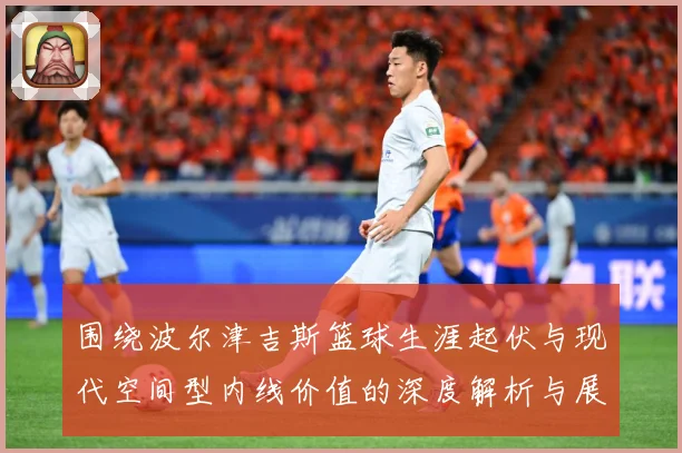 围绕波尔津吉斯篮球生涯起伏与现代空间型内线价值的深度解析与展望