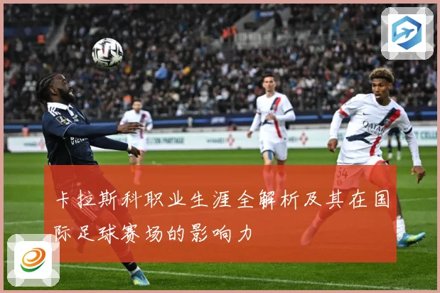 卡拉斯科职业生涯全解析及其在国际足球赛场的影响力