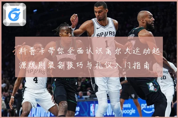 科普卡带你全面认识高尔夫运动起源规则装备技巧与礼仪入门指南