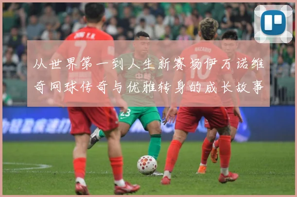 从世界第一到人生新赛场伊万诺维奇网球传奇与优雅转身的成长故事