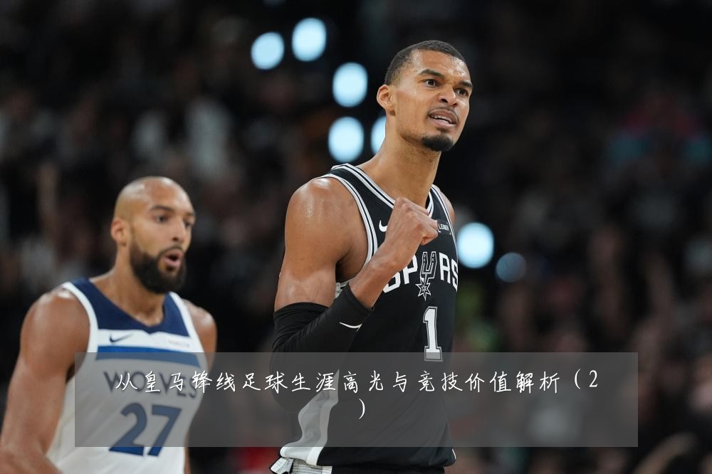 从皇马锋线足球生涯高光与竞技价值解析(2)
